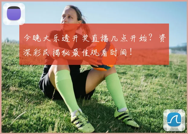 今晚大乐透开奖直播几点开始？资深彩民揭秘最佳观看时间！