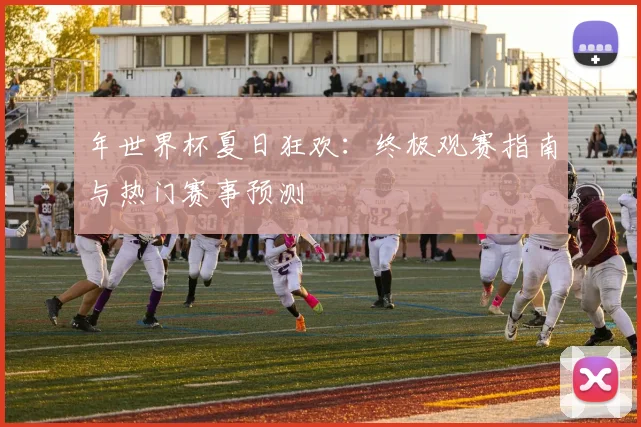 年世界杯夏日狂欢:终极观赛指南与热门赛事预测